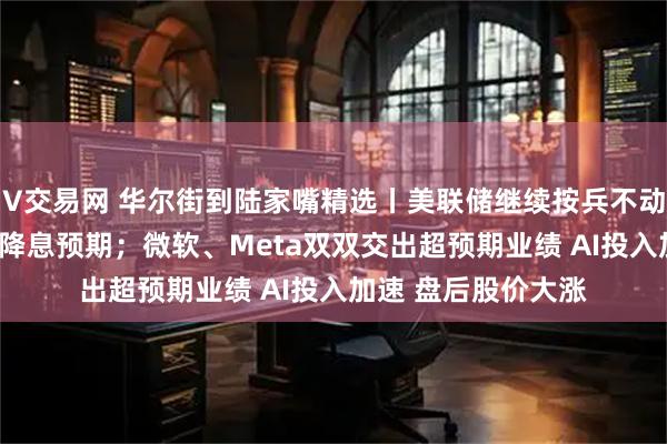 V交易网 华尔街到陆家嘴精选丨美联储继续按兵不动 鲍威尔还淡化9月降息预期；微软、Meta双双交出超预期业绩 AI投入加速 盘后股价大涨