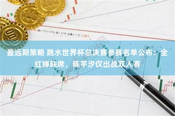 盈远期策略 跳水世界杯总决赛参赛名单公布：全红婵缺席，陈芋汐仅出战双人赛